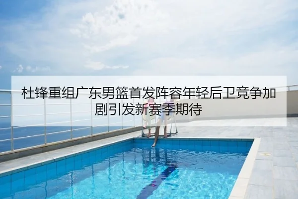 杜锋重组广东男篮首发阵容年轻后卫竞争加剧引发新赛季期待